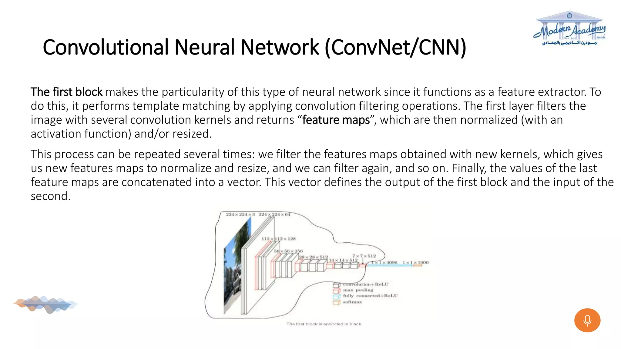 Convolutional Neural Network (ConvNet/CNN)
The first block makes the particularity of this type of neural network since it functions as a feature extractor. To
do this, it performs template matching by applying convolution filtering operations. The first layer filters the
image with several convolution kernels and returns “feature maps”, which are then normalized (with an
activation function) and/or resized.
This process can be repeated several times: we filter the features maps obtained with new kernels, which gives
us new features maps to normalize and resize, and we can filter again, and so on. Finally, the values of the last
feature maps are concatenated into a vector. This vector defines the output of the first block and the input of the
second.
 