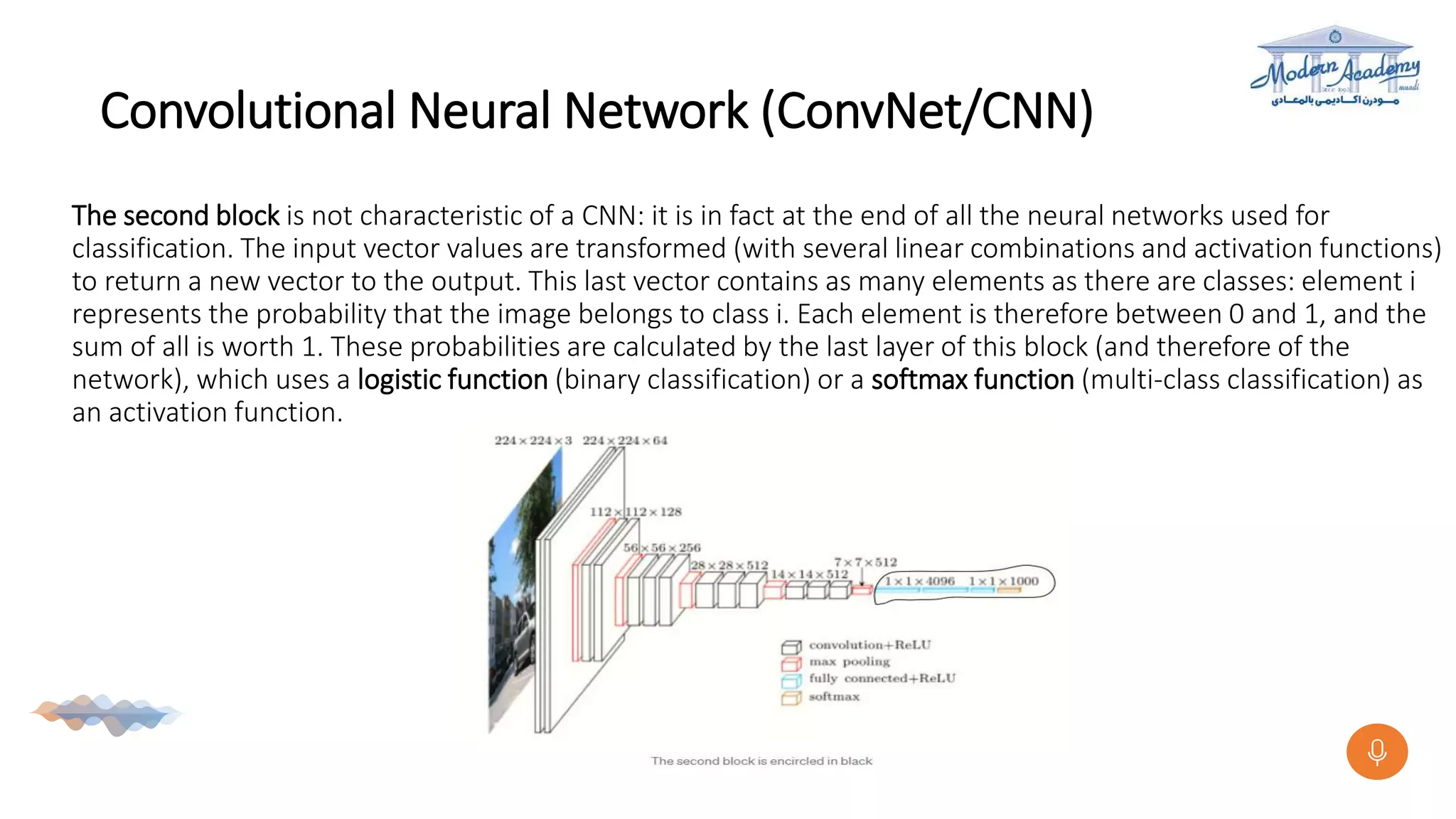 Convolutional Neural Network (ConvNet/CNN)
The second block is not characteristic of a CNN: it is in fact at the end of all the neural networks used for
classification. The input vector values are transformed (with several linear combinations and activation functions)
to return a new vector to the output. This last vector contains as many elements as there are classes: element i
represents the probability that the image belongs to class i. Each element is therefore between 0 and 1, and the
sum of all is worth 1. These probabilities are calculated by the last layer of this block (and therefore of the
network), which uses a logistic function (binary classification) or a softmax function (multi-class classification) as
an activation function.
 