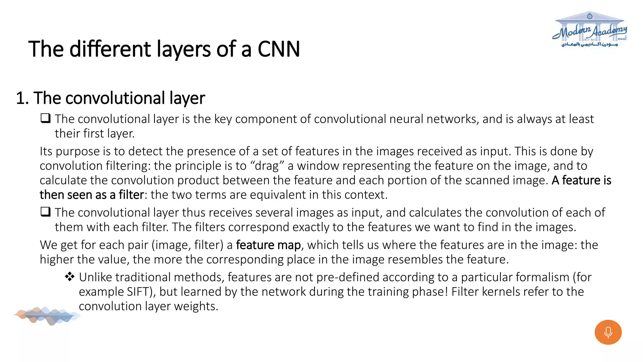 The different layers of a CNN
1. The convolutional layer
 The convolutional layer is the key component of convolutional neural networks, and is always at least
their first layer.
Its purpose is to detect the presence of a set of features in the images received as input. This is done by
convolution filtering: the principle is to “drag” a window representing the feature on the image, and to
calculate the convolution product between the feature and each portion of the scanned image. A feature is
then seen as a filter: the two terms are equivalent in this context.
 The convolutional layer thus receives several images as input, and calculates the convolution of each of
them with each filter. The filters correspond exactly to the features we want to find in the images.
We get for each pair (image, filter) a feature map, which tells us where the features are in the image: the
higher the value, the more the corresponding place in the image resembles the feature.
 Unlike traditional methods, features are not pre-defined according to a particular formalism (for
example SIFT), but learned by the network during the training phase! Filter kernels refer to the
convolution layer weights.
 