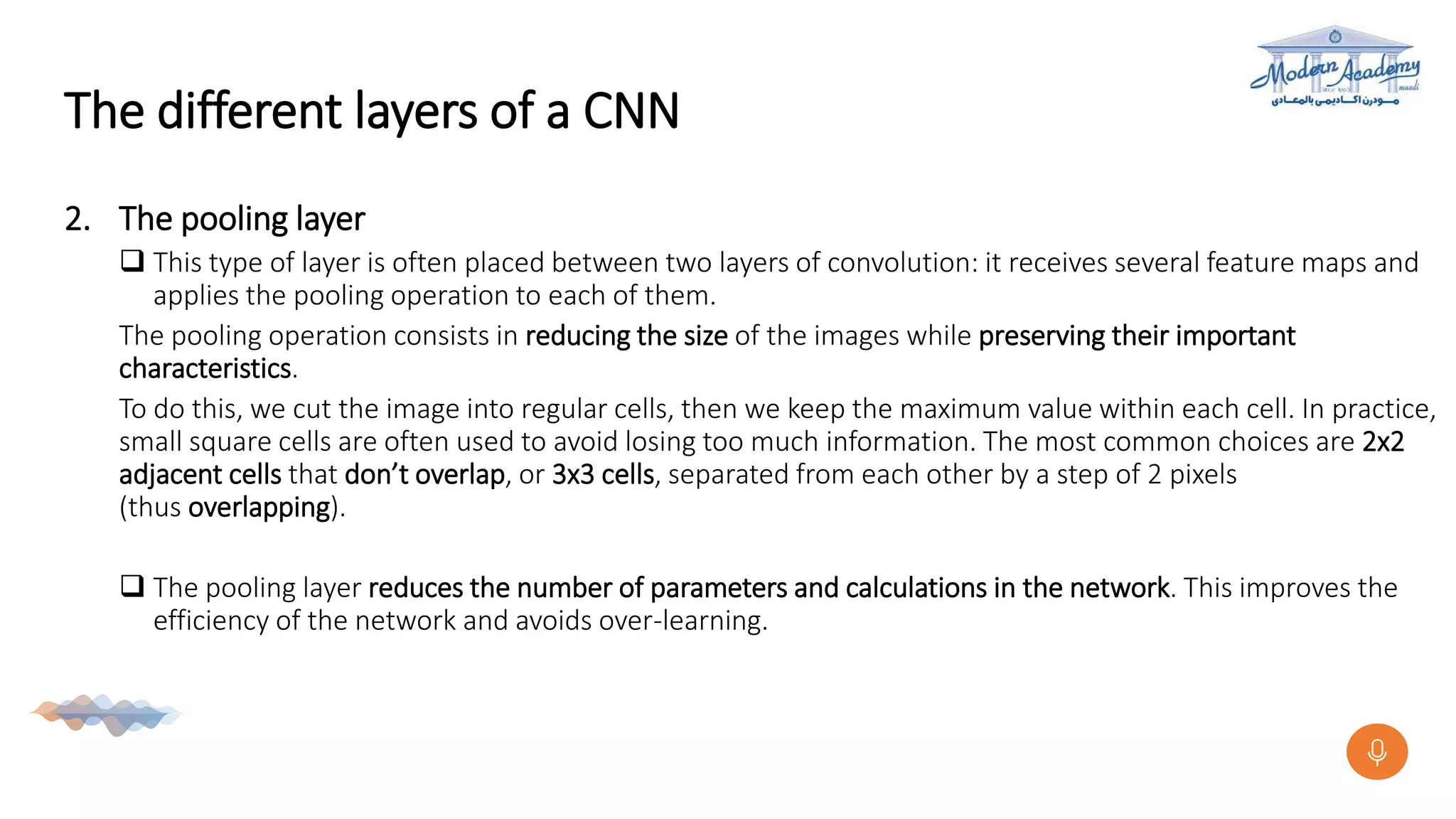 The different layers of a CNN
2. The pooling layer
 This type of layer is often placed between two layers of convolution: it receives several feature maps and
applies the pooling operation to each of them.
The pooling operation consists in reducing the size of the images while preserving their important
characteristics.
To do this, we cut the image into regular cells, then we keep the maximum value within each cell. In practice,
small square cells are often used to avoid losing too much information. The most common choices are 2x2
adjacent cells that don’t overlap, or 3x3 cells, separated from each other by a step of 2 pixels
(thus overlapping).
 The pooling layer reduces the number of parameters and calculations in the network. This improves the
efficiency of the network and avoids over-learning.
 