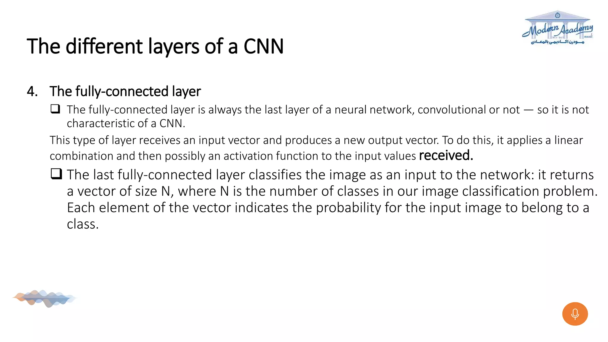 The different layers of a CNN
4. The fully-connected layer
 The fully-connected layer is always the last layer of a neural network, convolutional or not — so it is not
characteristic of a CNN.
This type of layer receives an input vector and produces a new output vector. To do this, it applies a linear
combination and then possibly an activation function to the input values received.
 The last fully-connected layer classifies the image as an input to the network: it returns
a vector of size N, where N is the number of classes in our image classification problem.
Each element of the vector indicates the probability for the input image to belong to a
class.
 