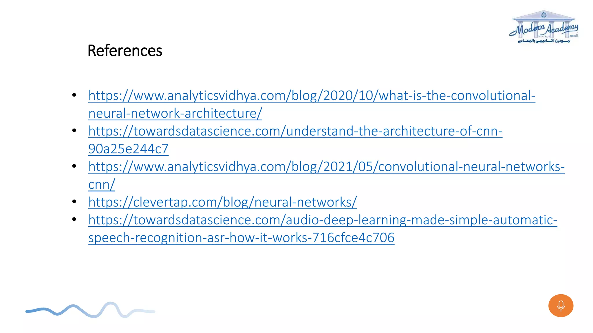 References
• https://www.analyticsvidhya.com/blog/2020/10/what-is-the-convolutional-
neural-network-architecture/
• https://towardsdatascience.com/understand-the-architecture-of-cnn-
90a25e244c7
• https://www.analyticsvidhya.com/blog/2021/05/convolutional-neural-networks-
cnn/
• https://clevertap.com/blog/neural-networks/
• https://towardsdatascience.com/audio-deep-learning-made-simple-automatic-
speech-recognition-asr-how-it-works-716cfce4c706
 