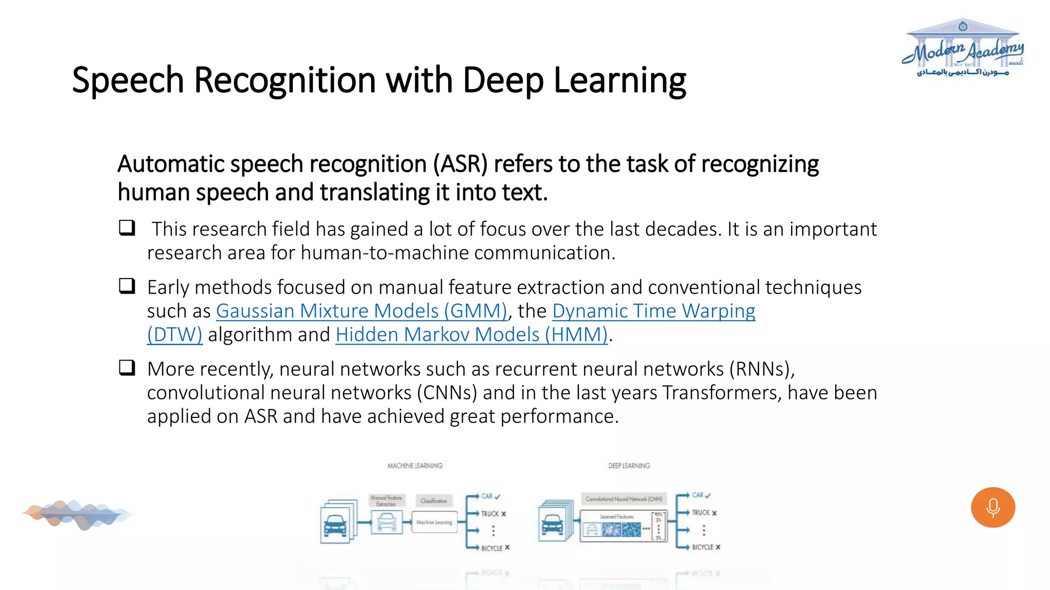 Speech Recognition with Deep Learning
Automatic speech recognition (ASR) refers to the task of recognizing
human speech and translating it into text.
 This research field has gained a lot of focus over the last decades. It is an important
research area for human-to-machine communication.
 Early methods focused on manual feature extraction and conventional techniques
such as Gaussian Mixture Models (GMM), the Dynamic Time Warping
(DTW) algorithm and Hidden Markov Models (HMM).
 More recently, neural networks such as recurrent neural networks (RNNs),
convolutional neural networks (CNNs) and in the last years Transformers, have been
applied on ASR and have achieved great performance.
 