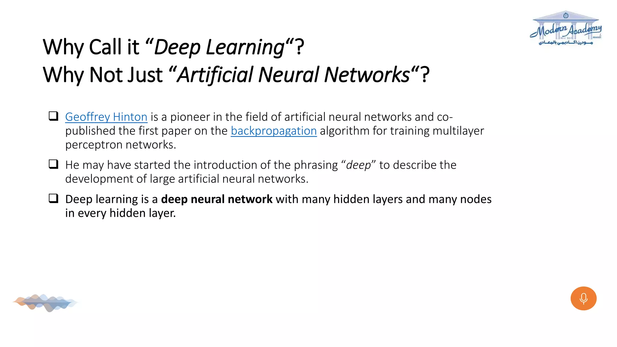 Why Call it “Deep Learning“?
Why Not Just “Artificial Neural Networks“?
 Geoffrey Hinton is a pioneer in the field of artificial neural networks and co-
published the first paper on the backpropagation algorithm for training multilayer
perceptron networks.
 He may have started the introduction of the phrasing “deep” to describe the
development of large artificial neural networks.
 Deep learning is a deep neural network with many hidden layers and many nodes
in every hidden layer.
 