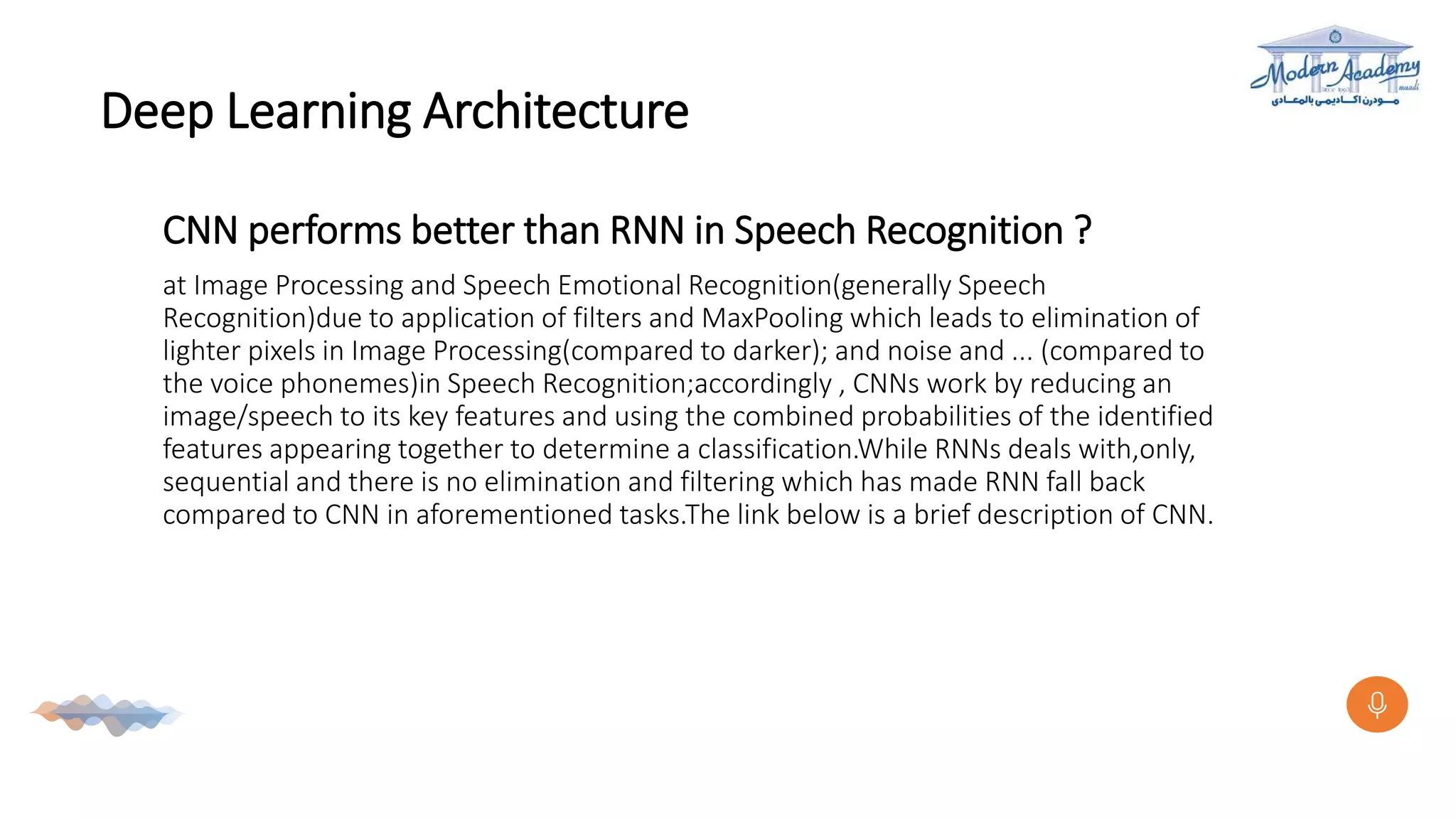 Deep Learning Architecture
CNN performs better than RNN in Speech Recognition ?
at Image Processing and Speech Emotional Recognition(generally Speech
Recognition)due to application of filters and MaxPooling which leads to elimination of
lighter pixels in Image Processing(compared to darker); and noise and ... (compared to
the voice phonemes)in Speech Recognition;accordingly , CNNs work by reducing an
image/speech to its key features and using the combined probabilities of the identified
features appearing together to determine a classification.While RNNs deals with,only,
sequential and there is no elimination and filtering which has made RNN fall back
compared to CNN in aforementioned tasks.The link below is a brief description of CNN.
 