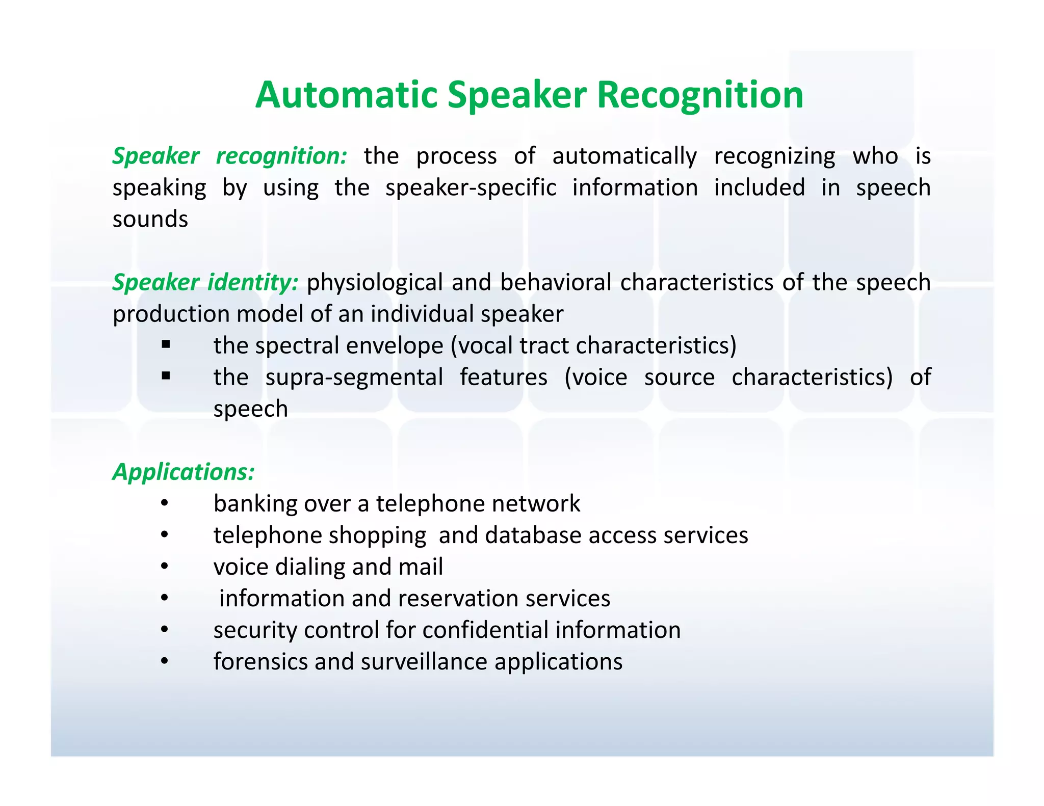 Automatic Speaker Recognition
Speaker recognition: the process of automatically recognizing who is
speaking by using the speaker-specific information included in speech
sounds

Speaker identity: physiological and behavioral characteristics of the speech
production model of an individual speaker
         the spectral envelope (vocal tract characteristics)
         the supra-segmental features (voice source characteristics) of
         speech

Applications:
    •    banking over a telephone network
    •    telephone shopping and database access services
    •    voice dialing and mail
    •     information and reservation services
    •    security control for confidential information
    •    forensics and surveillance applications
 