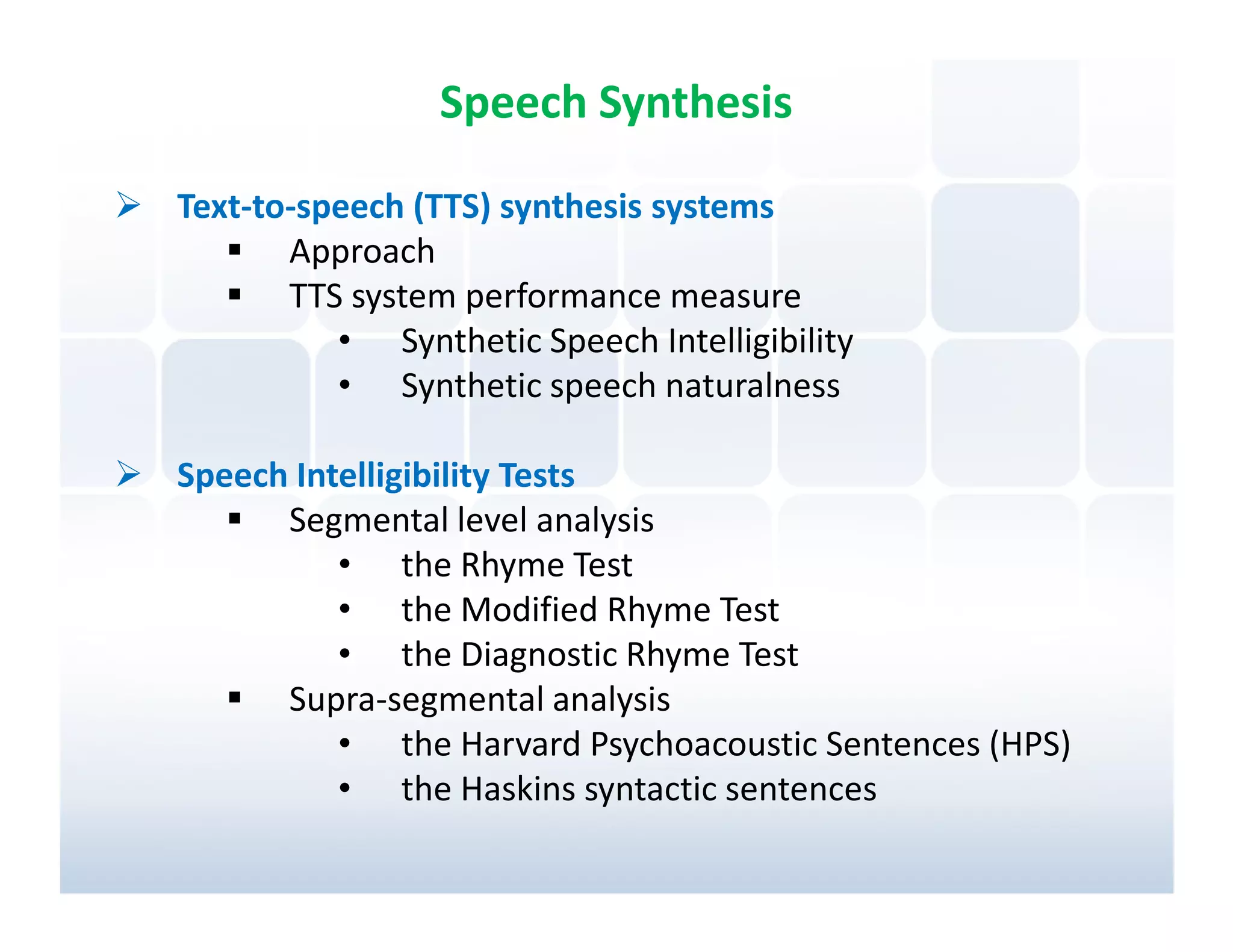 Speech Synthesis

Text-to-speech (TTS) synthesis systems
       Approach
       TTS system performance measure
          • Synthetic Speech Intelligibility
          • Synthetic speech naturalness

Speech Intelligibility Tests
      Segmental level analysis
          • the Rhyme Test
          • the Modified Rhyme Test
          • the Diagnostic Rhyme Test
      Supra-segmental analysis
          • the Harvard Psychoacoustic Sentences (HPS)
          • the Haskins syntactic sentences
 