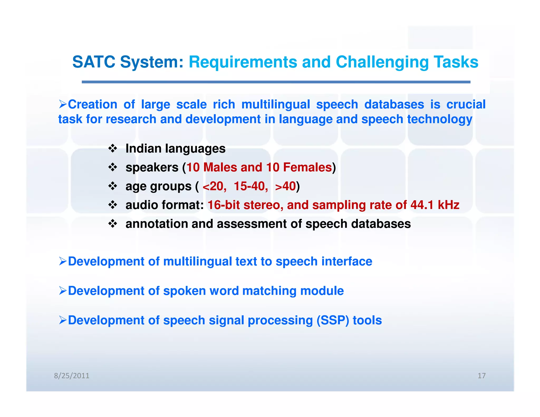 SATC System: Requirements and Challenging Tasks

   Creation of large scale rich multilingual speech databases is crucial
 task for research and development in language and speech technology

            Indian languages
            speakers (10 Males and 10 Females)
            age groups ( <20, 15-40, >40)
            audio format: 16-bit stereo, and sampling rate of 44.1 kHz
            annotation and assessment of speech databases


   Development of multilingual text to speech interface

   Development of spoken word matching module

   Development of speech signal processing (SSP) tools



8/25/2011                                                                17
 