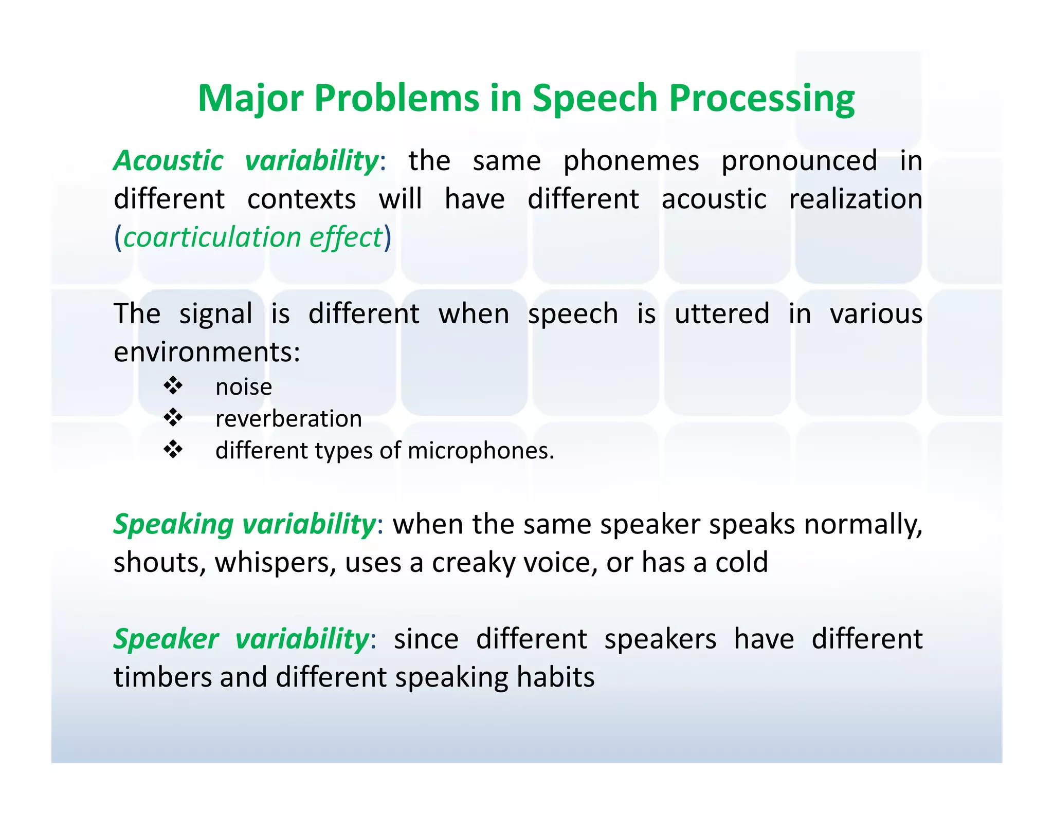 Major Problems in Speech Processing
Acoustic variability: the same phonemes pronounced in
different contexts will have different acoustic realization
(coarticulation effect)

The signal is different when speech is uttered in various
environments:
       noise
       reverberation
       different types of microphones.

Speaking variability: when the same speaker speaks normally,
shouts, whispers, uses a creaky voice, or has a cold

Speaker variability: since different speakers have different
timbers and different speaking habits
 