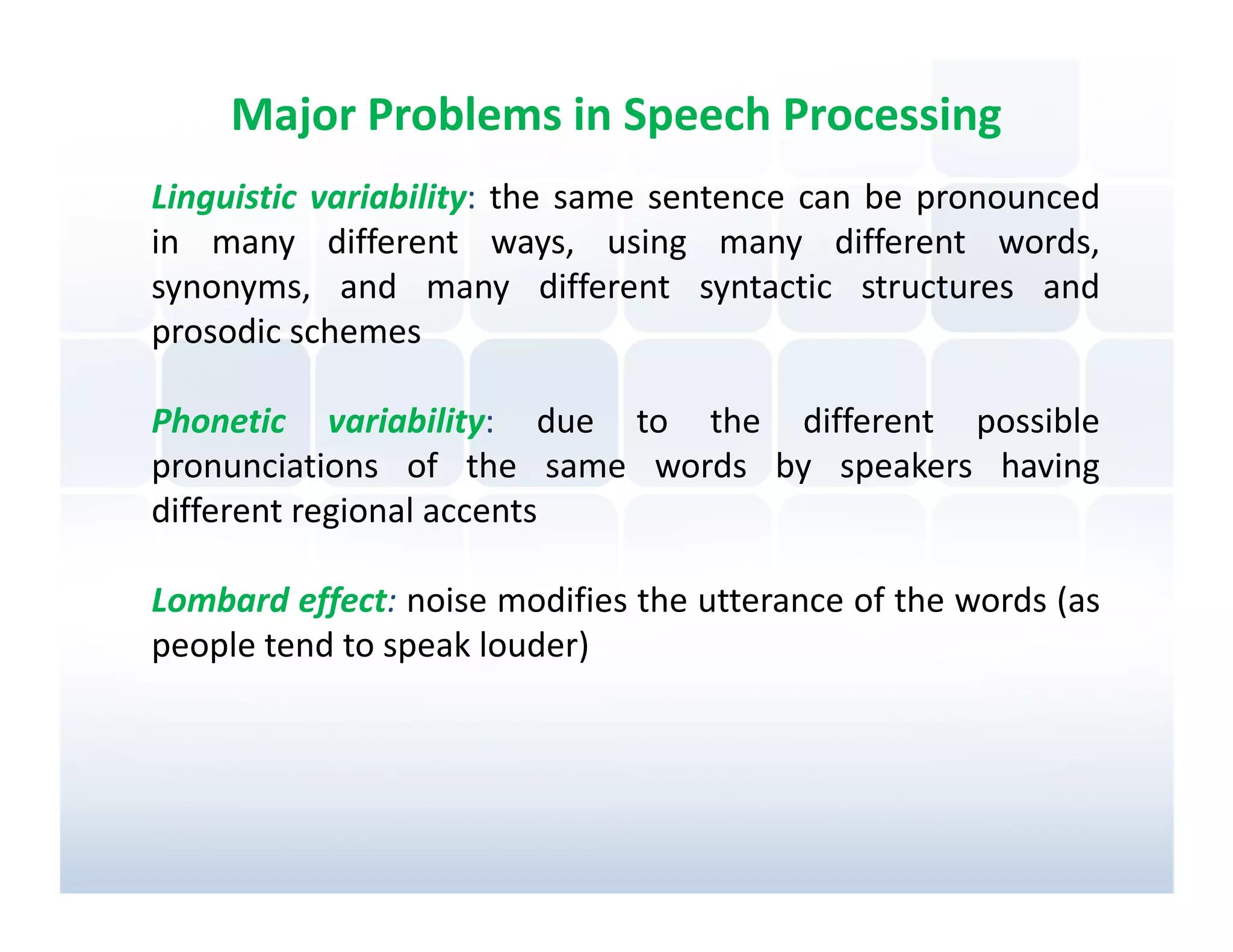 Major Problems in Speech Processing
Linguistic variability: the same sentence can be pronounced
in many different ways, using many different words,
synonyms, and many different syntactic structures and
prosodic schemes

Phonetic variability: due to the different possible
pronunciations of the same words by speakers having
different regional accents

Lombard effect: noise modifies the utterance of the words (as
people tend to speak louder)
 