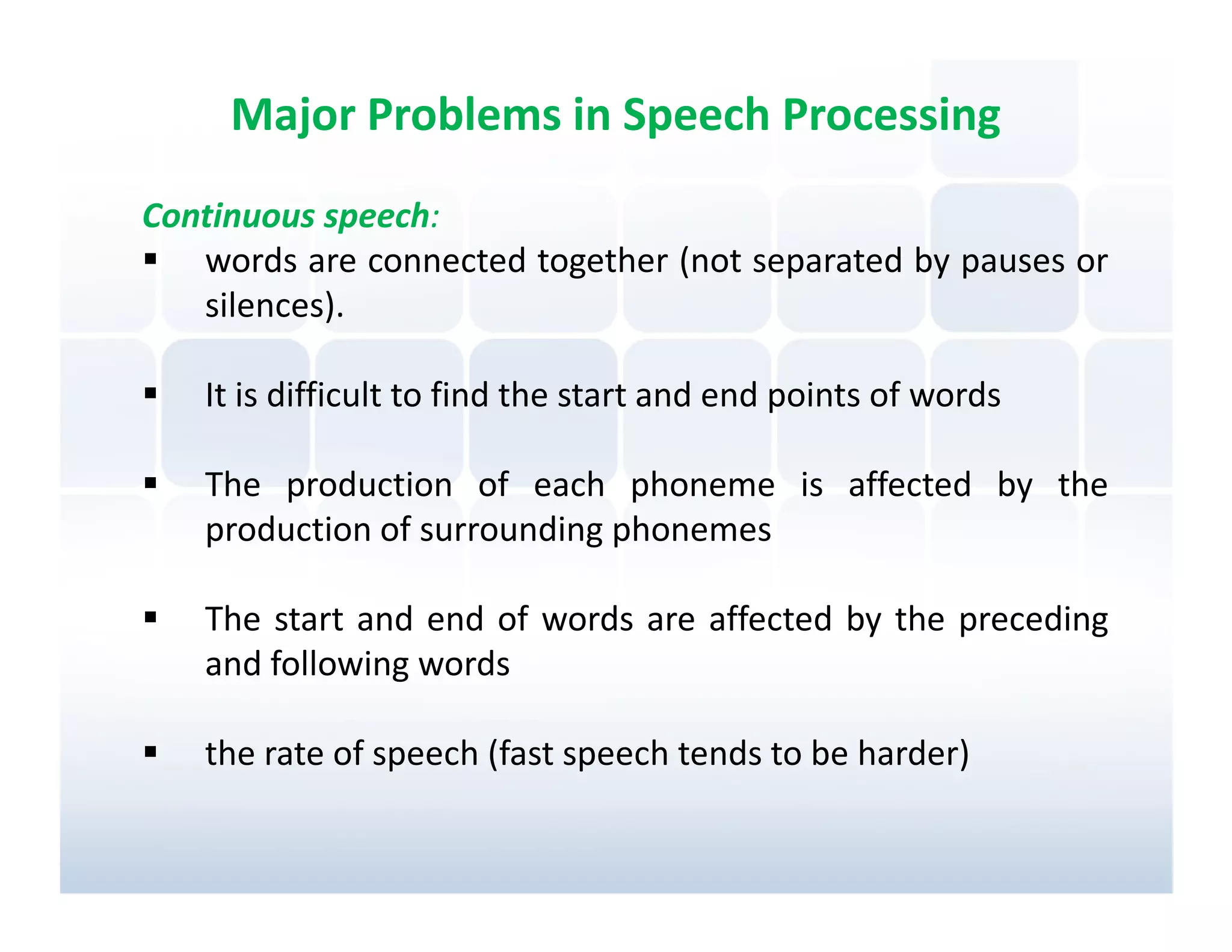 Major Problems in Speech Processing
Continuous speech:
   words are connected together (not separated by pauses or
   silences).

   It is difficult to find the start and end points of words

   The production of each phoneme is affected by the
   production of surrounding phonemes

   The start and end of words are affected by the preceding
   and following words

   the rate of speech (fast speech tends to be harder)
 