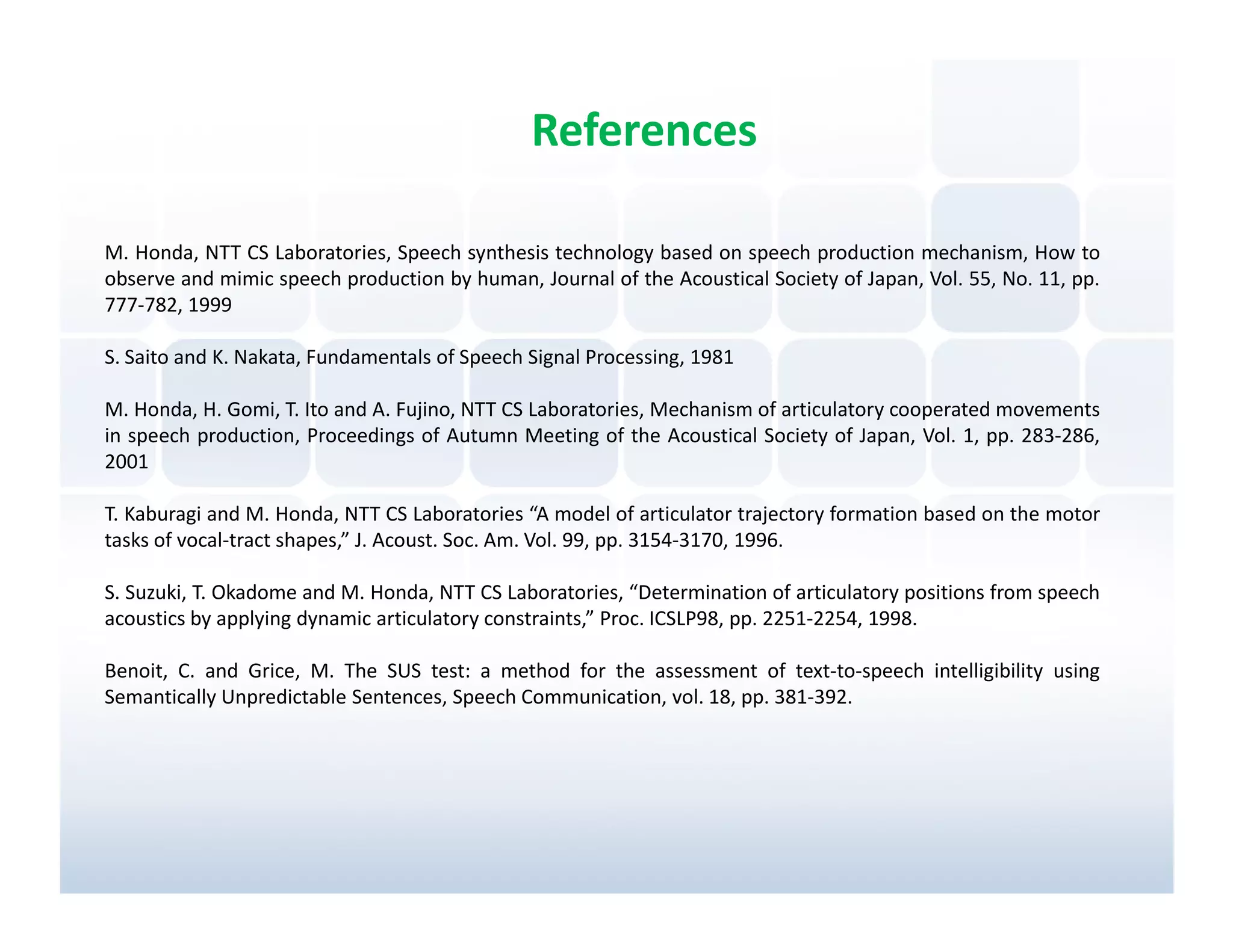 References

M. Honda, NTT CS Laboratories, Speech synthesis technology based on speech production mechanism, How to
observe and mimic speech production by human, Journal of the Acoustical Society of Japan, Vol. 55, No. 11, pp.
777-782, 1999

S. Saito and K. Nakata, Fundamentals of Speech Signal Processing, 1981

M. Honda, H. Gomi, T. Ito and A. Fujino, NTT CS Laboratories, Mechanism of articulatory cooperated movements
in speech production, Proceedings of Autumn Meeting of the Acoustical Society of Japan, Vol. 1, pp. 283-286,
2001

T. Kaburagi and M. Honda, NTT CS Laboratories “A model of articulator trajectory formation based on the motor
tasks of vocal-tract shapes,” J. Acoust. Soc. Am. Vol. 99, pp. 3154-3170, 1996.

S. Suzuki, T. Okadome and M. Honda, NTT CS Laboratories, “Determination of articulatory positions from speech
acoustics by applying dynamic articulatory constraints,” Proc. ICSLP98, pp. 2251-2254, 1998.

Benoit, C. and Grice, M. The SUS test: a method for the assessment of text-to-speech intelligibility using
Semantically Unpredictable Sentences, Speech Communication, vol. 18, pp. 381-392.
 
