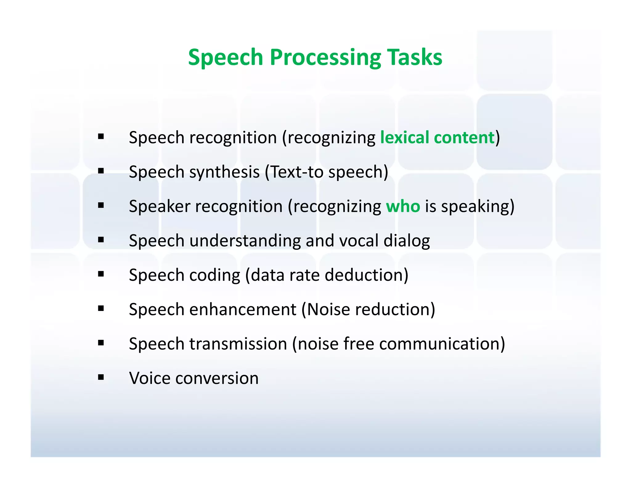 Speech Processing Tasks


Speech recognition (recognizing lexical content)
Speech synthesis (Text-to speech)
Speaker recognition (recognizing who is speaking)
Speech understanding and vocal dialog
Speech coding (data rate deduction)
Speech enhancement (Noise reduction)
Speech transmission (noise free communication)
Voice conversion
 