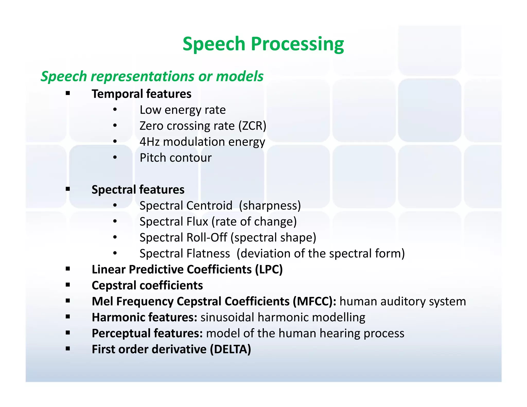 Speech Processing
Speech representations or models
       Temporal features
          •   Low energy rate
          •   Zero crossing rate (ZCR)
          •   4Hz modulation energy
          •   Pitch contour

       Spectral features
           •    Spectral Centroid (sharpness)
           •    Spectral Flux (rate of change)
           •    Spectral Roll-Off (spectral shape)
           •    Spectral Flatness (deviation of the spectral form)
       Linear Predictive Coefficients (LPC)
       Cepstral coefficients
       Mel Frequency Cepstral Coefficients (MFCC): human auditory system
       Harmonic features: sinusoidal harmonic modelling
       Perceptual features: model of the human hearing process
       First order derivative (DELTA)
 