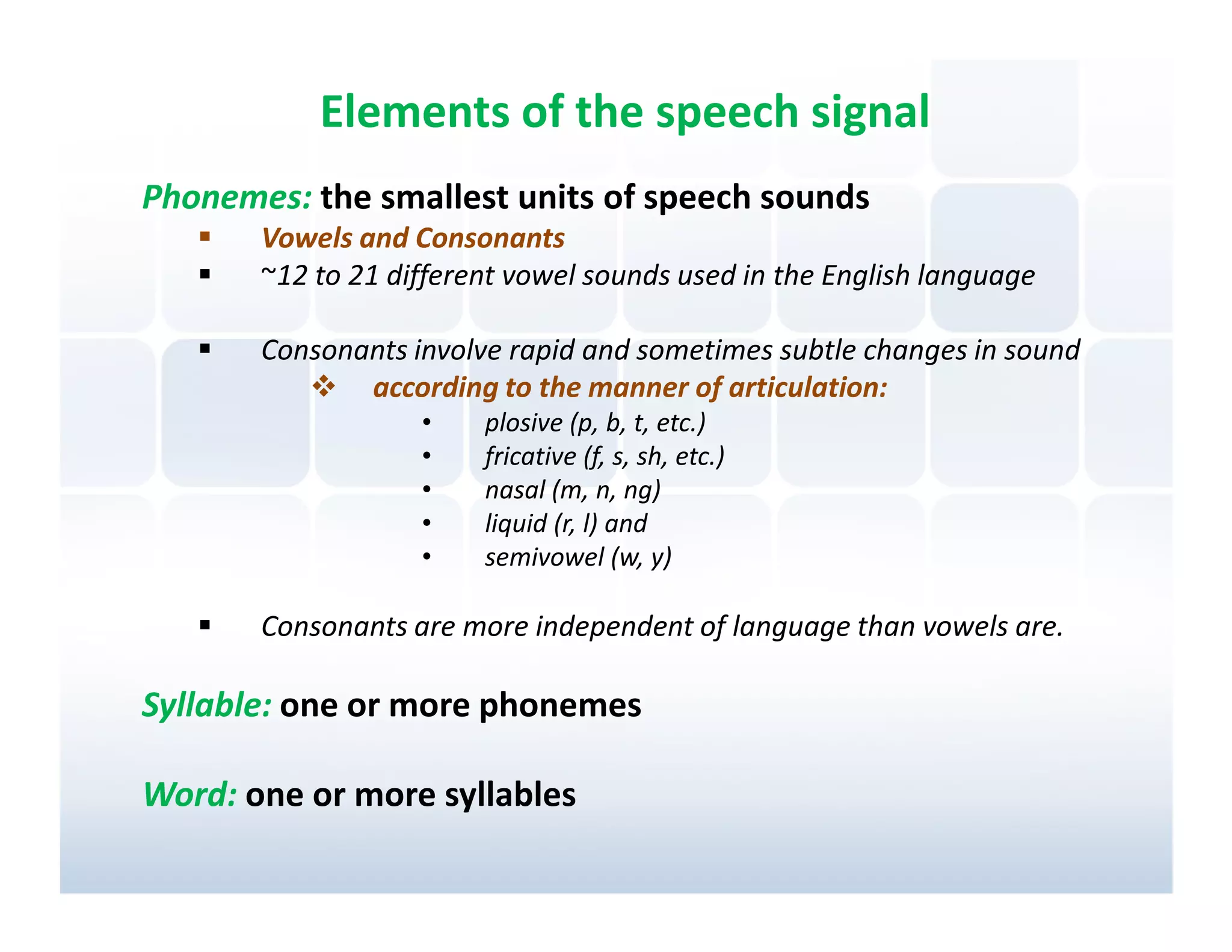 Elements of the speech signal
Phonemes: the smallest units of speech sounds
       Vowels and Consonants
       ~12 to 21 different vowel sounds used in the English language

       Consonants involve rapid and sometimes subtle changes in sound
              according to the manner of articulation:
                   •    plosive (p, b, t, etc.)
                   •    fricative (f, s, sh, etc.)
                   •    nasal (m, n, ng)
                   •    liquid (r, l) and
                   •    semivowel (w, y)

       Consonants are more independent of language than vowels are.

Syllable: one or more phonemes

Word: one or more syllables
 