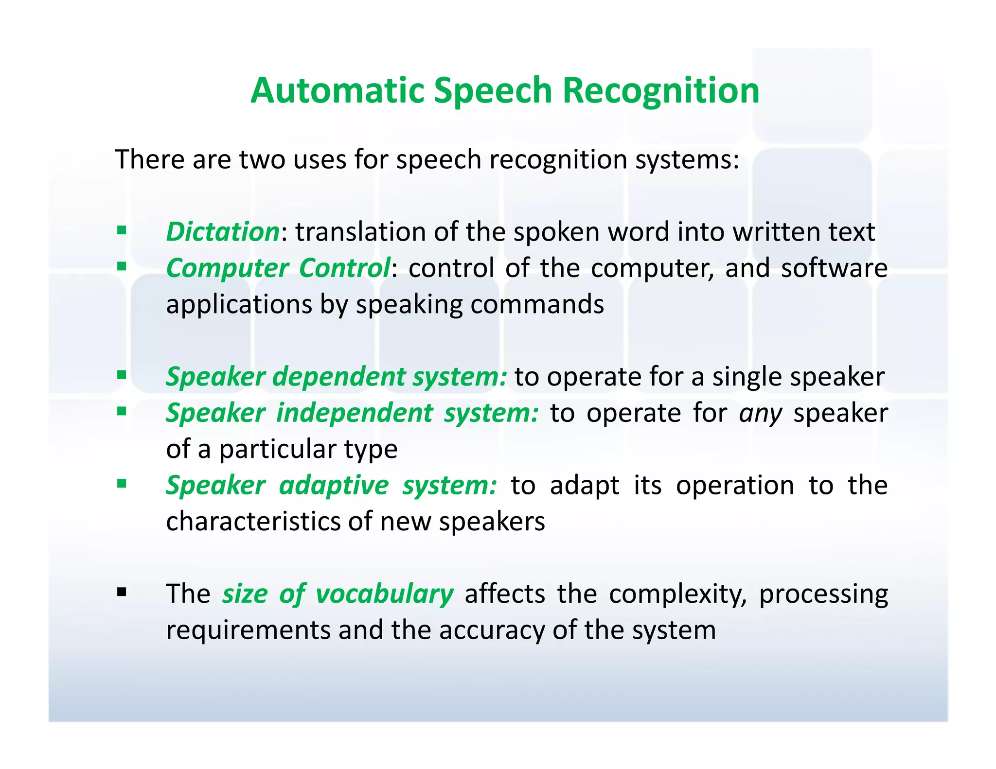Automatic Speech Recognition
There are two uses for speech recognition systems:

    Dictation: translation of the spoken word into written text
    Computer Control: control of the computer, and software
    applications by speaking commands

    Speaker dependent system: to operate for a single speaker
    Speaker independent system: to operate for any speaker
    of a particular type
    Speaker adaptive system: to adapt its operation to the
    characteristics of new speakers

    The size of vocabulary affects the complexity, processing
    requirements and the accuracy of the system
 