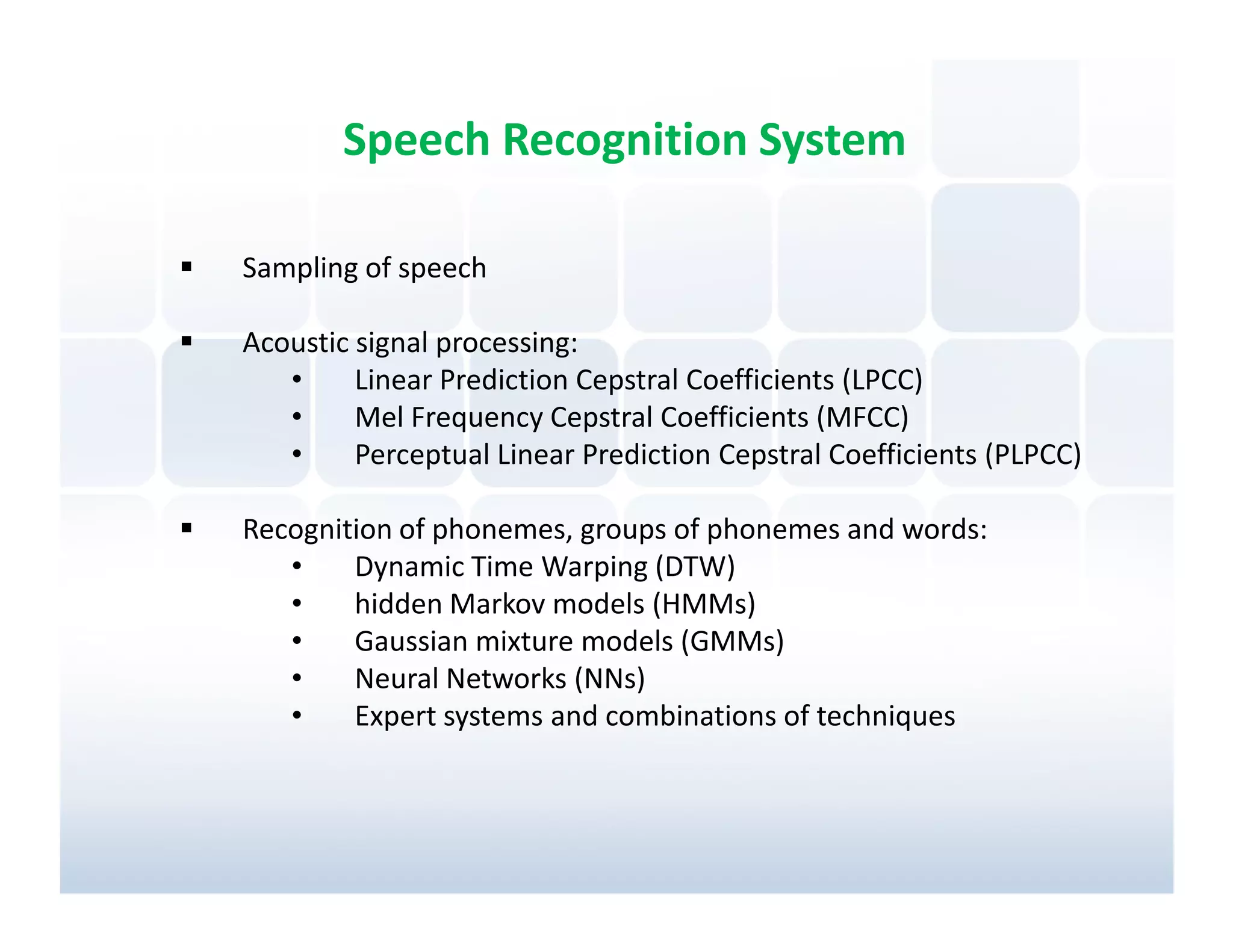 Speech Recognition System

Sampling of speech

Acoustic signal processing:
   •     Linear Prediction Cepstral Coefficients (LPCC)
   •     Mel Frequency Cepstral Coefficients (MFCC)
   •     Perceptual Linear Prediction Cepstral Coefficients (PLPCC)

Recognition of phonemes, groups of phonemes and words:
   •    Dynamic Time Warping (DTW)
   •    hidden Markov models (HMMs)
   •    Gaussian mixture models (GMMs)
   •    Neural Networks (NNs)
   •    Expert systems and combinations of techniques
 