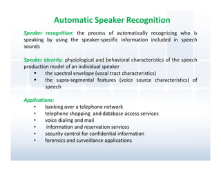 Automatic Speaker Recognition
Speaker recognition: the process of automatically recognizing who is
speaking by using the speaker-specific information included in speech
sounds

Speaker identity: physiological and behavioral characteristics of the speech
production model of an individual speaker
         the spectral envelope (vocal tract characteristics)
         the supra-segmental features (voice source characteristics) of
         speech

Applications:
    •    banking over a telephone network
    •    telephone shopping and database access services
    •    voice dialing and mail
    •     information and reservation services
    •    security control for confidential information
    •    forensics and surveillance applications
 