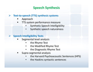 Speech Synthesis

Text-to-speech (TTS) synthesis systems
       Approach
       TTS system performance measure
          • Synthetic Speech Intelligibility
          • Synthetic speech naturalness

Speech Intelligibility Tests
      Segmental level analysis
          • the Rhyme Test
          • the Modified Rhyme Test
          • the Diagnostic Rhyme Test
      Supra-segmental analysis
          • the Harvard Psychoacoustic Sentences (HPS)
          • the Haskins syntactic sentences
 