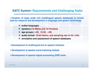 SATC System: Requirements and Challenging Tasks

   Creation of large scale rich multilingual speech databases is crucial
 task for research and development in language and speech technology

            Indian languages
            speakers (10 Males and 10 Females)
            age groups ( <20, 15-40, >40)
            audio format: 16-bit stereo, and sampling rate of 44.1 kHz
            annotation and assessment of speech databases


   Development of multilingual text to speech interface

   Development of spoken word matching module

   Development of speech signal processing (SSP) tools



8/25/2011                                                                17
 