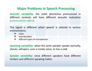 Major Problems in Speech Processing
Acoustic variability: the same phonemes pronounced in
different contexts will have different acoustic realization
(coarticulation effect)

The signal is different when speech is uttered in various
environments:
       noise
       reverberation
       different types of microphones.

Speaking variability: when the same speaker speaks normally,
shouts, whispers, uses a creaky voice, or has a cold

Speaker variability: since different speakers have different
timbers and different speaking habits
 