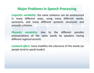 Major Problems in Speech Processing
Linguistic variability: the same sentence can be pronounced
in many different ways, using many different words,
synonyms, and many different syntactic structures and
prosodic schemes

Phonetic variability: due to the different possible
pronunciations of the same words by speakers having
different regional accents

Lombard effect: noise modifies the utterance of the words (as
people tend to speak louder)
 