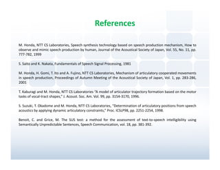 References

M. Honda, NTT CS Laboratories, Speech synthesis technology based on speech production mechanism, How to
observe and mimic speech production by human, Journal of the Acoustical Society of Japan, Vol. 55, No. 11, pp.
777-782, 1999

S. Saito and K. Nakata, Fundamentals of Speech Signal Processing, 1981

M. Honda, H. Gomi, T. Ito and A. Fujino, NTT CS Laboratories, Mechanism of articulatory cooperated movements
in speech production, Proceedings of Autumn Meeting of the Acoustical Society of Japan, Vol. 1, pp. 283-286,
2001

T. Kaburagi and M. Honda, NTT CS Laboratories “A model of articulator trajectory formation based on the motor
tasks of vocal-tract shapes,” J. Acoust. Soc. Am. Vol. 99, pp. 3154-3170, 1996.

S. Suzuki, T. Okadome and M. Honda, NTT CS Laboratories, “Determination of articulatory positions from speech
acoustics by applying dynamic articulatory constraints,” Proc. ICSLP98, pp. 2251-2254, 1998.

Benoit, C. and Grice, M. The SUS test: a method for the assessment of text-to-speech intelligibility using
Semantically Unpredictable Sentences, Speech Communication, vol. 18, pp. 381-392.
 