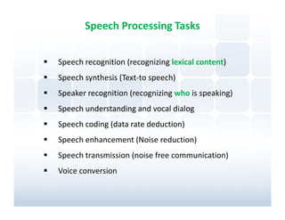 Speech Processing Tasks


Speech recognition (recognizing lexical content)
Speech synthesis (Text-to speech)
Speaker recognition (recognizing who is speaking)
Speech understanding and vocal dialog
Speech coding (data rate deduction)
Speech enhancement (Noise reduction)
Speech transmission (noise free communication)
Voice conversion
 