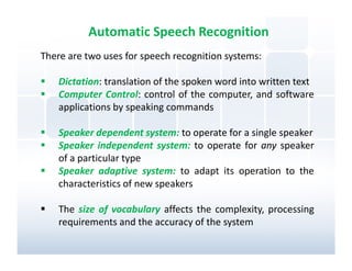 Automatic Speech Recognition
There are two uses for speech recognition systems:

    Dictation: translation of the spoken word into written text
    Computer Control: control of the computer, and software
    applications by speaking commands

    Speaker dependent system: to operate for a single speaker
    Speaker independent system: to operate for any speaker
    of a particular type
    Speaker adaptive system: to adapt its operation to the
    characteristics of new speakers

    The size of vocabulary affects the complexity, processing
    requirements and the accuracy of the system
 