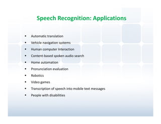 Speech Recognition: Applications

Automatic translation
Vehicle navigation systems
Human computer Interaction
Content-based spoken audio search
Home automation
Pronunciation evaluation
Robotics
Video games
Transcription of speech into mobile text messages
People with disabilities
 