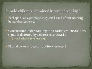 Perhaps at an age where they can benefit from training better than anyone.Can enhance understanding in situations where auditory signal is distorted by noise or reverberation.(~15 dB release from masking).Should we only focus on auditory process?Should children be trained in speechreading?