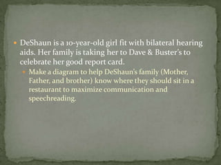 DeShaun is a 10-year-old girl fit with bilateral hearing aids. Her family is taking her to Dave & Buster’s to celebrate her good report card.Make a diagram to help DeShaun’s family (Mother, Father, and brother) know where they should sit in a restaurant to maximize communication and speechreading.