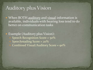 When BOTH auditory and visual information is available, individuals with hearing loss tend to do better on communication tasksExample (Auditory plus Vision):Speech Recognition Score = 50%Speechreading Score = 20%Combined Visual/Auditory Score = 90%Auditory plus Vision