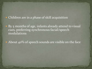 Children are in a phase of skill acquisitionBy 5 months of age, infants already attend to visual cues, preferring synchronous facial/speech modulationsAbout 40% of speech sounds are visible on the face