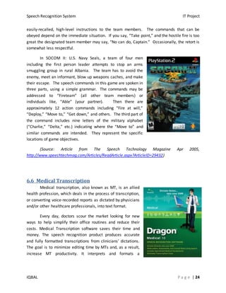 Speech Recognition System IT Project
IQBAL P a g e | 24
easily-recalled, high-level instructions to the team members. The commands that can be
obeyed depend on the immediate situation. If you say, “Take point,” and the hostile fire is too
great the designated team member may say, “No can do, Captain.” Occasionally, the retort is
somewhat less respectful.
In SOCOM II: U.S. Navy Seals, a team of four men
including the first person leader attempts to stop an arms
smuggling group in rural Albania. The team has to avoid the
enemy, meet an informant, blow up weapons caches, and make
their escape. The speech commands in this game are spoken in
three parts, using a simple grammar. The commands may be
addressed to “Fireteam” (all other team members) or
individuals like, “Able” (your partner). Then there are
approximately 12 action commands including “Fire at will,”
“Deploy,” “Move to,” “Get down,” and others. The third part of
the command includes nine letters of the military alphabet
(“Charlie,” “Delta,” etc.) indicating where the “Move to” and
similar commands are intended. They represent the specific
locations of game objectives.
(Source: Article from The Speech Technology Magazine Apr 2005,
http://www.speechtechmag.com/Articles/ReadArticle.aspx?ArticleID=29432)
6.6 Medical Transcription
Medical transcription, also known as MT, is an allied
health profession, which deals in the process of transcription,
or converting voice-recorded reports as dictated by physicians
and/or other healthcare professionals, into text format.
Every day, doctors scour the market looking for new
ways to help simplify their office routines and reduce their
costs. Medical Transcription software saves their time and
money. The speech recognition product produces accurate
and fully formatted transcriptions from clinicians' dictations.
The goal is to minimize editing time by MTs and, as a result,
increase MT productivity. It interprets and formats a
 