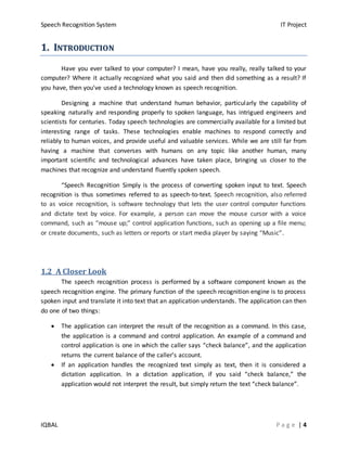 Speech Recognition System IT Project
IQBAL P a g e | 4
11.. IINNTTRROODDUUCCTTIIOONN
Have you ever talked to your computer? I mean, have you really, really talked to your
computer? Where it actually recognized what you said and then did something as a result? If
you have, then you've used a technology known as speech recognition.
Designing a machine that understand human behavior, particularly the capability of
speaking naturally and responding properly to spoken language, has intrigued engineers and
scientists for centuries. Today speech technologies are commercially available for a limited but
interesting range of tasks. These technologies enable machines to respond correctly and
reliably to human voices, and provide useful and valuable services. While we are still far from
having a machine that converses with humans on any topic like another human, many
important scientific and technological advances have taken place, bringing us closer to the
machines that recognize and understand fluently spoken speech.
“Speech Recognition Simply is the process of converting spoken input to text. Speech
recognition is thus sometimes referred to as speech-to-text. Speech recognition, also referred
to as voice recognition, is software technology that lets the user control computer functions
and dictate text by voice. For example, a person can move the mouse cursor with a voice
command, such as “mouse up;” control application functions, such as opening up a file menu;
or create documents, such as letters or reports or start media player by saying “Music”.
1.2 A Closer Look
The speech recognition process is performed by a software component known as the
speech recognition engine. The primary function of the speech recognition engine is to process
spoken input and translate it into text that an application understands. The application can then
do one of two things:
 The application can interpret the result of the recognition as a command. In this case,
the application is a command and control application. An example of a command and
control application is one in which the caller says “check balance”, and the application
returns the current balance of the caller’s account.
 If an application handles the recognized text simply as text, then it is considered a
dictation application. In a dictation application, if you said “check balance,” the
application would not interpret the result, but simply return the text “check balance”.
 