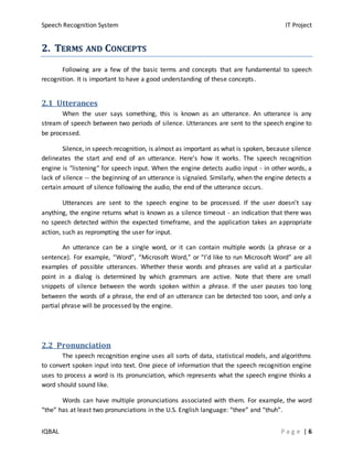 Speech Recognition System IT Project
IQBAL P a g e | 6
22.. TTEERRMMSS AANNDD CCOONNCCEEPPTTSS
Following are a few of the basic terms and concepts that are fundamental to speech
recognition. It is important to have a good understanding of these concepts.
2.1 Utterances
When the user says something, this is known as an utterance. An utterance is any
stream of speech between two periods of silence. Utterances are sent to the speech engine to
be processed.
Silence, in speech recognition, is almost as important as what is spoken, because silence
delineates the start and end of an utterance. Here's how it works. The speech recognition
engine is "listening" for speech input. When the engine detects audio input - in other words, a
lack of silence -- the beginning of an utterance is signaled. Similarly, when the engine detects a
certain amount of silence following the audio, the end of the utterance occurs.
Utterances are sent to the speech engine to be processed. If the user doesn’t say
anything, the engine returns what is known as a silence timeout - an indication that there was
no speech detected within the expected timeframe, and the application takes an appropriate
action, such as reprompting the user for input.
An utterance can be a single word, or it can contain multiple words (a phrase or a
sentence). For example, “Word”, “Microsoft Word,” or “I’d like to run Microsoft Word” are all
examples of possible utterances. Whether these words and phrases are valid at a particular
point in a dialog is determined by which grammars are active. Note that there are small
snippets of silence between the words spoken within a phrase. If the user pauses too long
between the words of a phrase, the end of an utterance can be detected too soon, and only a
partial phrase will be processed by the engine.
2.2 Pronunciation
The speech recognition engine uses all sorts of data, statistical models, and algorithms
to convert spoken input into text. One piece of information that the speech recognition engine
uses to process a word is its pronunciation, which represents what the speech engine thinks a
word should sound like.
Words can have multiple pronunciations associated with them. For example, the word
“the” has at least two pronunciations in the U.S. English language: “thee” and “thuh”.
 