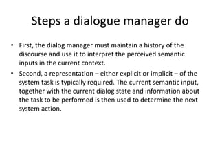 Dialogue systemsDialogue systems play a key role in any kind of conversational spoken language interface.Intelligent interfaces of home appliances provide the means for facilitating the operation of these devices, within a dialogue system. Various systems for home appliance control have been reported in the literature, focusing on enhancing the performance of the speech recognition process