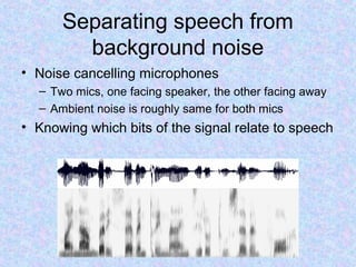 Separating speech from
        background noise
• Noise cancelling microphones
  – Two mics, one facing speaker, the other facing away
  – Ambient noise is roughly same for both mics
• Knowing which bits of the signal relate to speech
 