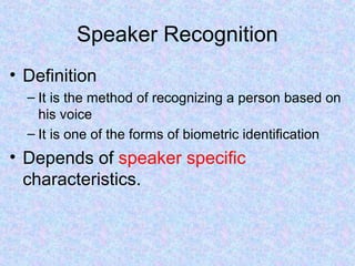 Speaker Recognition
• Definition
  – It is the method of recognizing a person based on
    his voice
  – It is one of the forms of biometric identification
• Depends of speaker specific
  characteristics.
 