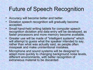 Future of Speech Recognition
• Accuracy will become better and better.
• Dictation speech recognition will gradually become
  accepted.
• Small hand-held writing tablets for computer speech
  recognition dictation and data entry will be developed, as
  faster processors and more memory become available.
• Greater use will be made of "intelligent systems" which
  will attempt to guess what the speaker intended to say,
  rather than what was actually said, as people often
  misspeak and make unintentional mistakes.
• Microphone and sound systems will be designed to
  adapt more quickly to changing background noise levels,
  different environments, with better recognition of
  extraneous material to be discarded.
 
