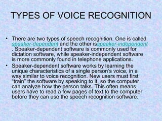 TYPES OF VOICE RECOGNITION

• There are two types of speech recognition. One is called
  speaker-dependent and the other isspeaker-independent
  . Speaker-dependent software is commonly used for
  dictation software, while speaker-independent software
  is more commonly found in telephone applications.
• Speaker-dependent software works by learning the
  unique characteristics of a single person’s voice, in a
  way similar to voice recognition. New users must first
  “train” the software by speaking to it, so the computer
  can analyze how the person talks. This often means
  users have to read a few pages of text to the computer
  before they can use the speech recognition software.
 