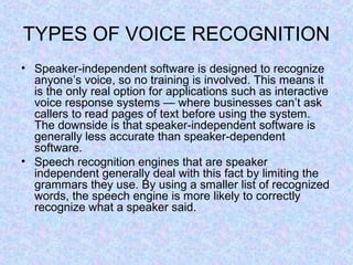 TYPES OF VOICE RECOGNITION
• Speaker-independent software is designed to recognize
  anyone’s voice, so no training is involved. This means it
  is the only real option for applications such as interactive
  voice response systems — where businesses can’t ask
  callers to read pages of text before using the system.
  The downside is that speaker-independent software is
  generally less accurate than speaker-dependent
  software.
• Speech recognition engines that are speaker
  independent generally deal with this fact by limiting the
  grammars they use. By using a smaller list of recognized
  words, the speech engine is more likely to correctly
  recognize what a speaker said.
 