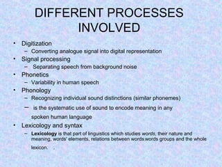 DIFFERENT PROCESSES
               INVOLVED
• Digitization
    – Converting analogue signal into digital representation
• Signal processing
    – Separating speech from background noise
• Phonetics
    – Variability in human speech
• Phonology
    – Recognizing individual sound distinctions (similar phonemes)
    –    is the systematic use of sound to encode meaning in any
        spoken human language
• Lexicology and syntax
    – Lexicology is that part of linguistics which studies words, their nature and
      meaning, words' elements, relations between words,words groups and the whole
        lexicon.   .
 