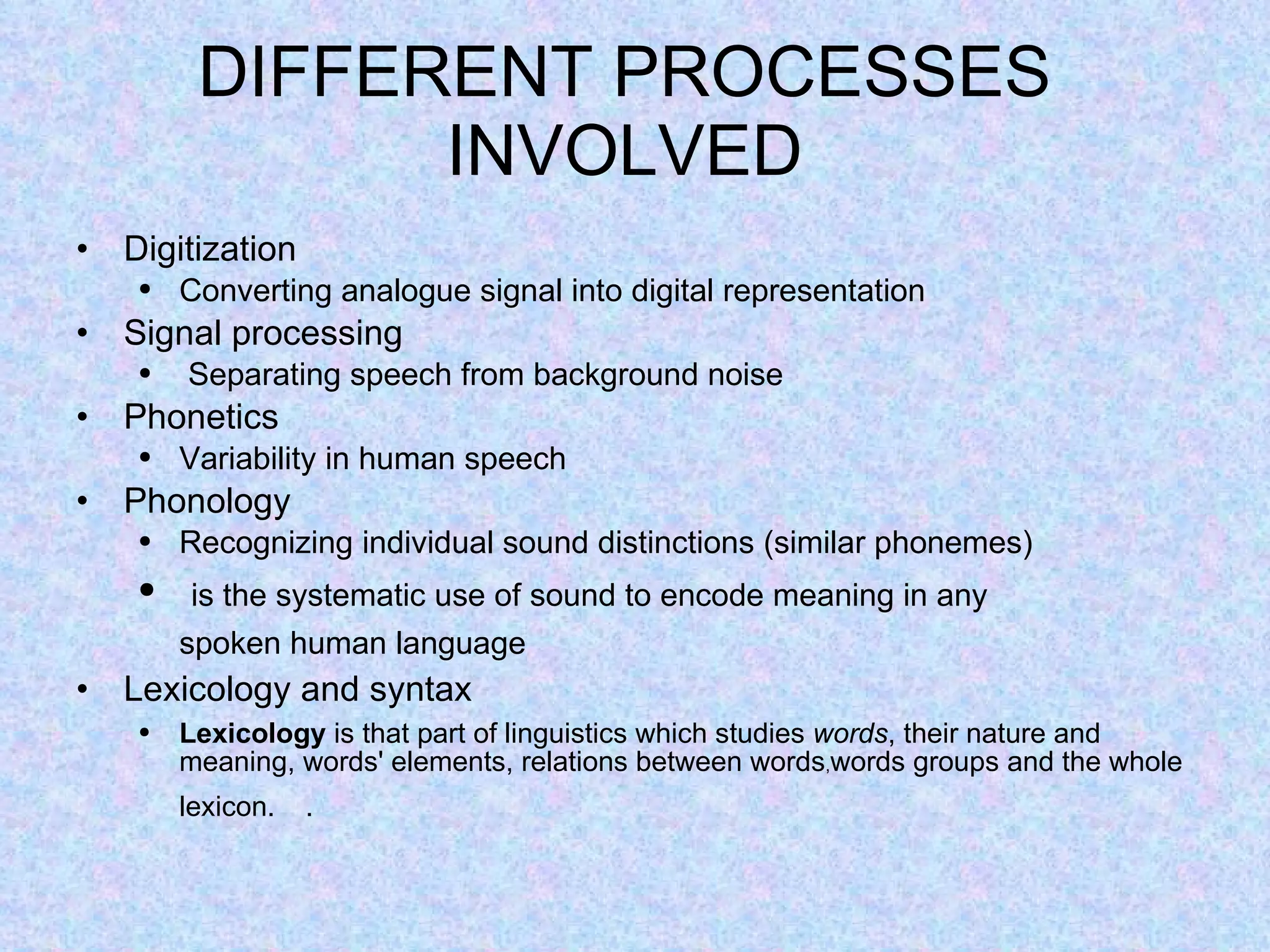 DIFFERENT PROCESSES INVOLVED Digitization Converting analogue signal into digital representation Signal processing  Separating speech from background noise Phonetics Variability in human speech Phonology Recognizing individual sound distinctions (similar phonemes)   is the systematic use of sound to encode meaning in any spoken human language   Lexicology and syntax Lexicology  is that part of linguistics which studies  words , their nature and meaning, words' elements, relations between words , words groups and the whole lexicon.       .   