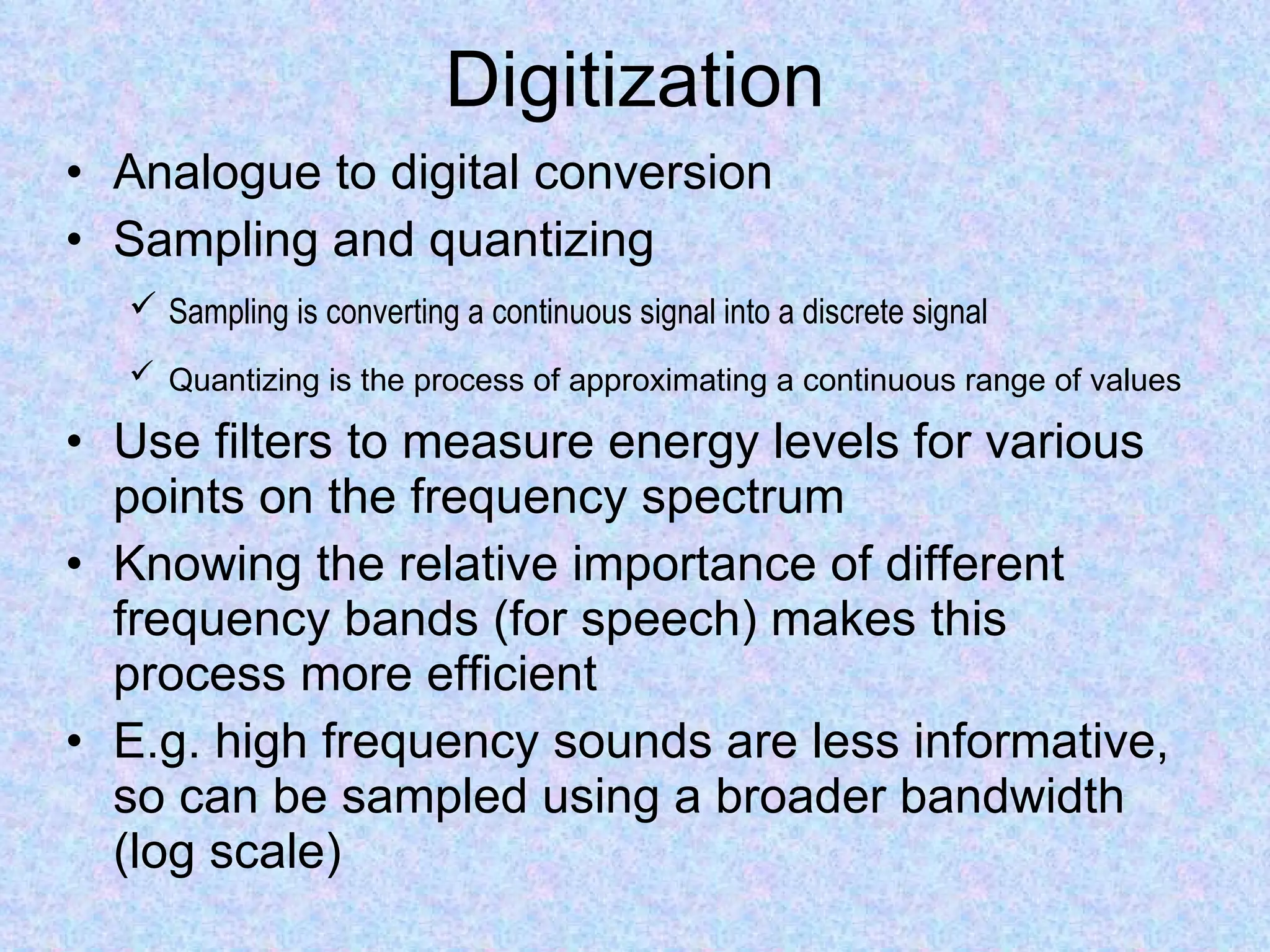 Digitization Analogue to digital conversion  Sampling and quantizing Sampling is converting a continuous signal into a discrete signal   Quantizing is the process of approximating a continuous range of values   Use filters to measure energy levels for various points on the frequency spectrum Knowing the relative importance of different frequency bands (for speech) makes this process more efficient E.g. high frequency sounds are less informative, so can be sampled using a broader bandwidth (log scale) 
