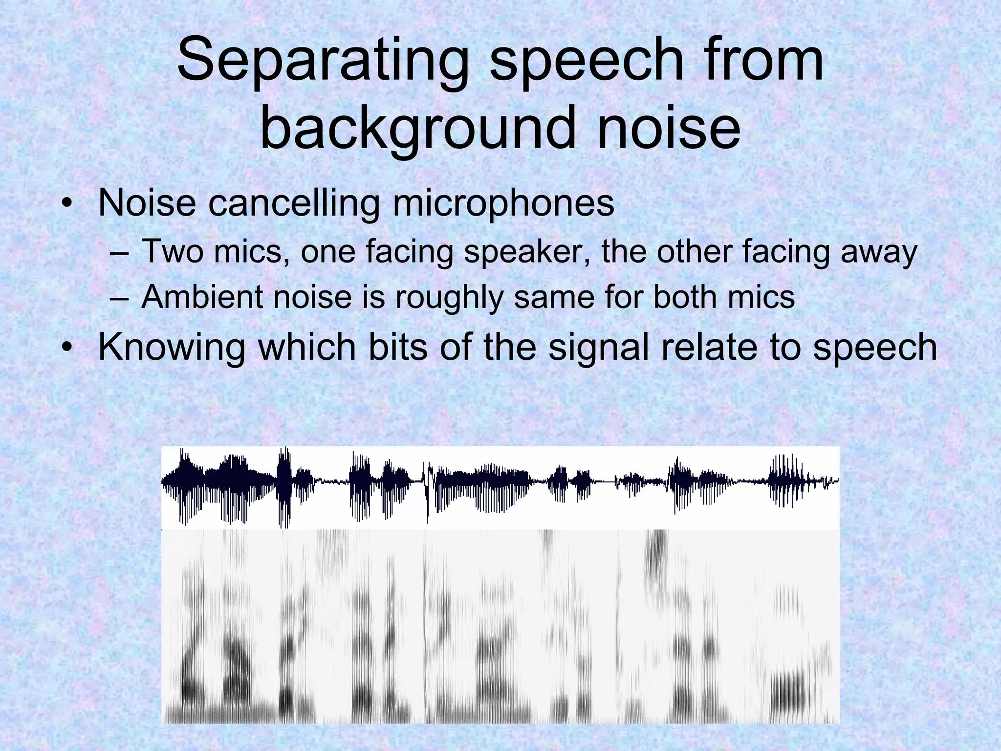 Separating speech from background noise Noise cancelling microphones Two mics, one facing speaker, the other facing away Ambient noise is roughly same for both mics Knowing which bits of the signal relate to speech 