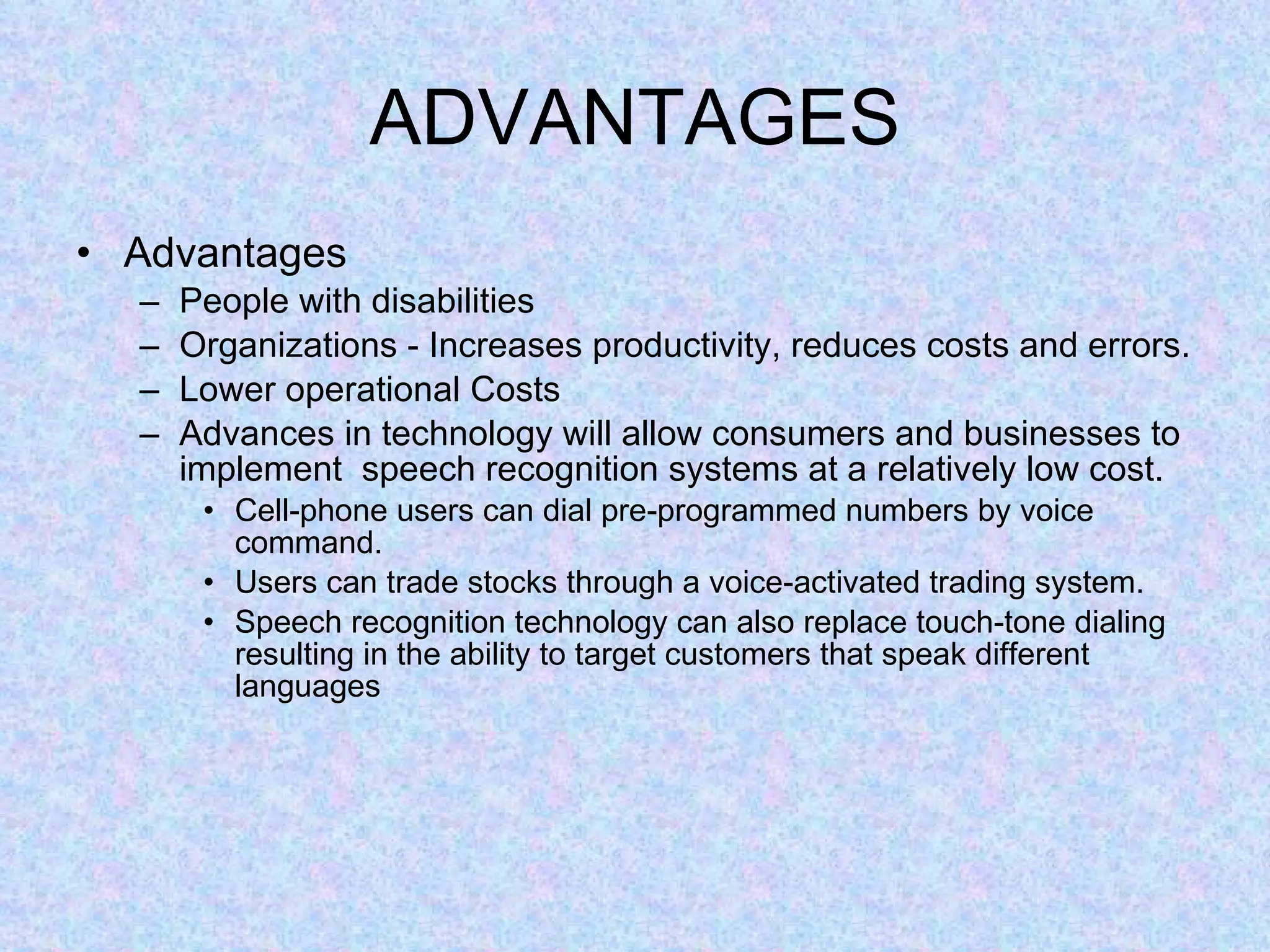 ADVANTAGES Advantages People with disabilities Organizations - Increases productivity, reduces costs and errors. Lower operational Costs Advances in technology will allow consumers and businesses to implement  speech recognition systems at a relatively low cost. Cell-phone users can dial pre-programmed numbers by voice command. Users can trade stocks through a voice-activated trading system. Speech recognition technology can also replace touch-tone dialing resulting in the ability to target customers that speak different languages 