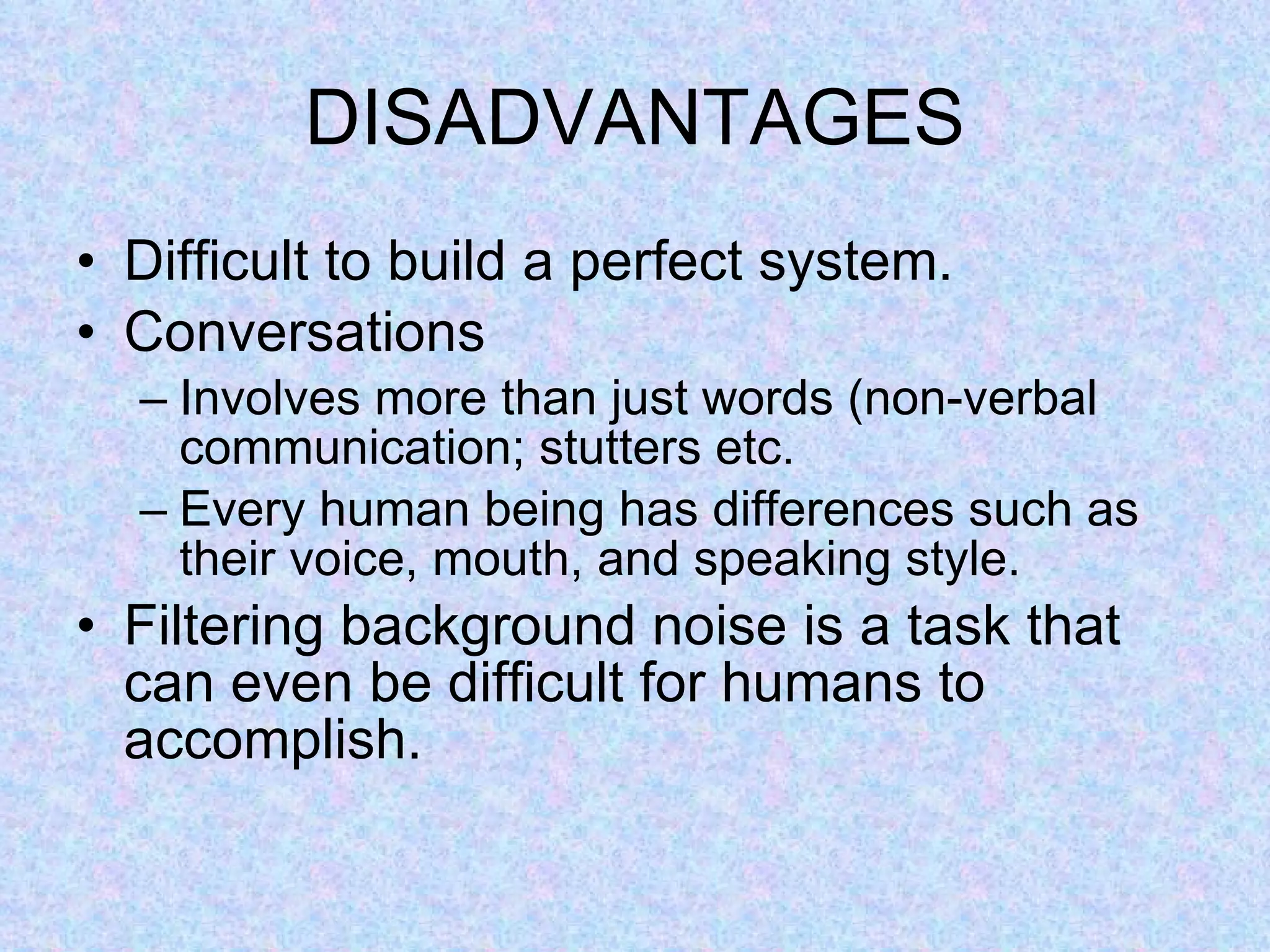 DISADVANTAGES Difficult to build a perfect system. Conversations Involves more than just words (non-verbal communication; stutters etc. Every human being has differences such as their voice, mouth, and speaking style.  Filtering background noise is a task that can even be difficult for humans to accomplish. 