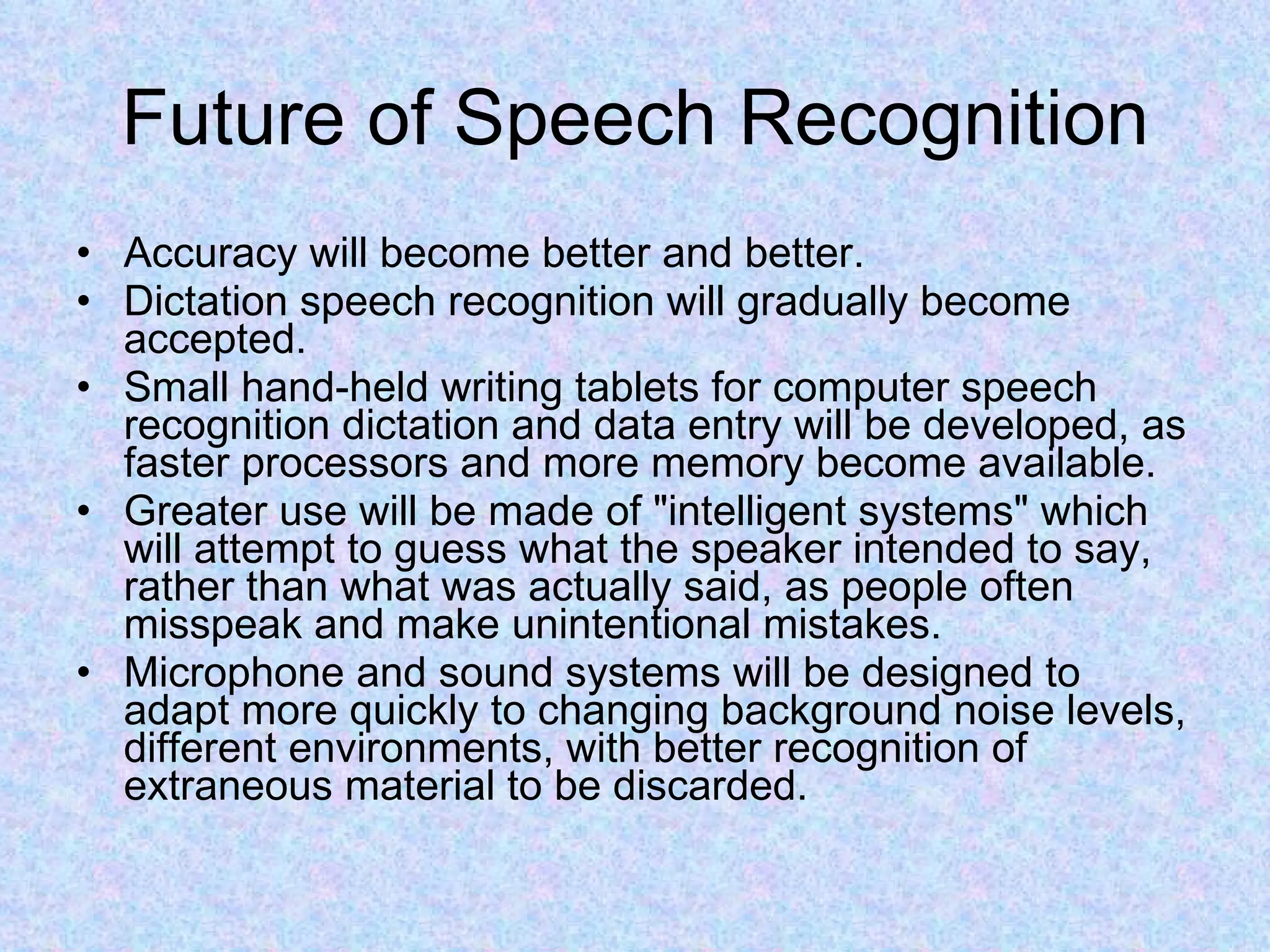 Future of Speech Recognition Accuracy will become better and better. Dictation speech recognition will gradually become accepted.  Small hand-held writing tablets for computer speech recognition dictation and data entry will be developed, as faster processors and more memory become available.  Greater use will be made of &quot;intelligent systems&quot; which will attempt to guess what the speaker intended to say, rather than what was actually said, as people often misspeak and make unintentional mistakes.  Microphone and sound systems will be designed to adapt more quickly to changing background noise levels, different environments, with better recognition of extraneous material to be discarded.  